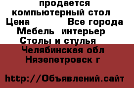 продается компьютерный стол › Цена ­ 1 000 - Все города Мебель, интерьер » Столы и стулья   . Челябинская обл.,Нязепетровск г.